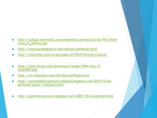  http://upload.wikimedia.org/wikipedia/commons/d/da/The_Parth
enon_in_Athens.jpg
 http://www.guiadegrecia.com/atenas/partenon.html
 http://timerime.com/es/periodos/2172947/Grecia+Clasica/
 http://inha.revues.org/docannexe/image/3984/img-11-
small580.png
 http://es.wikipedia.org/wiki/Atenas#Toponimia
 http://apuntesdearquitecturadigital.blogspot.com/2010/12/el-
partenon-parte-1-historia.html
 http://aprendersociales.blogspot.com/2007/10/el-partenn.html
 
