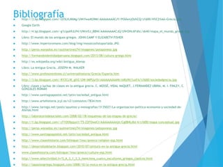 Bibliografía http://3.bp.blogspot.com/-I2l5LKJIKMg/UWrfwa4G9MI/AAAAAAAACJY/POdwnjOzhCQ/s1600/H%C2%AA+Grecia.jpg
 Google Earth
 http://4.bp.blogspot.com/-g1cqaA9JLP4/UWre5J_BBNI/AAAAAAAACJQ/U9rOHcAFdhc/s640/mapa_el_mundo_griego.jpg
 Libro: El mundo de los antiguos griegos. JOHN CAMP Y ELIZABETH FISHER
 http://www.imperioromano.com/blog/img/mosaicosfotoportada.JPG
 http://perso.wanadoo.es/raulmartinez74/imagenes/peloponeso.jpg
 http://formandoidentidadperuana.blogspot.com/2013/08/cultura-griega.html
 http://es.wikipedia.org/wiki/Antigua_Atenas
 Libro: La Antigua Grecia. JOSEPH M. WALKER
 http://www.profesorenlinea.cl/universalhistoria/Grecia/Esparta.htm
 http://3.bp.blogspot.com/-RYZCLW_gfrE/UW-lMPUyr5I/AAAAAAAAANI/mRyfKt1uxFA/s1600/sociedadgrecia.jpg
 Libro: clases y luchas de clases en la antigua grecia. C. MOSSÉ, VIDAL NAQUET, J.FERNANDEZ UBIÑA, M. I. FINLEY, C.
GONZÁLES ROMÁN
 http://www.santiagoapostol.net/latin/sociedad_antigua.html
 http://www.artehistoria.jcyl.es/v2/contextos/7834.htm
 http://www.taringa.net/posts/apuntes-y-monografias/3135027/La-organizacion-politica-economia-y-sociedad-de-
Atenas.html
 http://laboratoriodesociales.com/2008/02/18/esquemas-de-las-etapas-de-grecia/
 http://1.bp.blogspot.com/-sT1OS9pquxY/T5-ZZFOweCI/AAAAAAAAAjA/Cg0B4LdId-4/s1600/mapa-conceptual.jpg
 http://perso.wanadoo.es/raulmartinez74/imagenes/peloponeso.jpg
 http://www.santiagoapostol.net/latin/sociedad_antigua.html
 http://www.claseshistoria.com/bilingue/1eso/greece/religion-esp.html
 http://desarrollodelarte.blogspot.com/2010/07/pintura-en-la-antigua-grecia.html
 www.claseshistoria.com/bilingue/1eso/greece/culture-esp.html
 http://www.selectividad.tv/S_A_3_1_3_S_menciona_cuatro_escultores_griegos_clasicos.html
 http://lapasiongriega.blogspot.com/2008/10/la-msica-en-la-antigua-grecia.html
 
