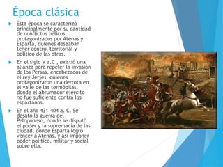 Época clásica
 Ésta época se caracterizó
principalmente por su cantidad
de conflictos bélicos,
protagonizados por Atenas y
Esparta, quienes deseaban
tener control territorial y
político de las otras.
 En el siglo V a.C , existió una
alianza para repeler la invasión
de los Persas, encabezados de
el rey Jerjes, quienes
protagonizaron una derrota en
el valle de las termópilas,
donde el abrumador ejército
no fue suficiente contra los
espartanos.
 En el año 431-404 a. C. Se
desató la guerra del
Peloponeso, donde se disputó
el poder y la supremacía de las
ciudad, donde Esparta logró
vencer a Atenas, y así imponer
poder político, militar y social
sobre ella.
 