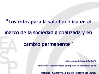 “Los retos para la salud pública en el
marco de la sociedad globalizada y en
cambio permanente”
V Reunión de Enlaces de la RIMPS
VI Encuentro Iberoamericano de migración de Personal de Salud
Antigua, Guatemala 16 de febrero de 2016
 