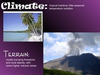 Climate:                     tropical maritime; little seasonal
                             temperature variation




Terrain:
mostly low-lying limestone
and coral islands, with
some higher volcanic areas
 