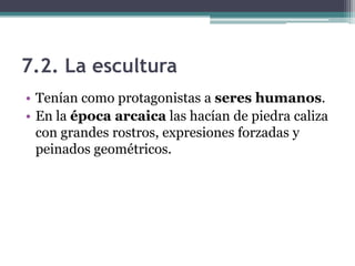 7.2. La escultura
• Tenían como protagonistas a seres humanos.
• En la época arcaica las hacían de piedra caliza
con grandes rostros, expresiones forzadas y
peinados geométricos.
 