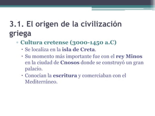 3.1. El origen de la civilización
griega
▫ Cultura cretense (3000-1450 a.C)
 Se localiza en la isla de Creta.
 Su momento más importante fue con el rey Minos
en la ciudad de Cnosos donde se construyó un gran
palacio.
 Conocían la escritura y comerciaban con el
Mediterráneo.
 