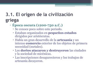 3.1. El origen de la civilización
griega
▫ Época oscura (1200-750 a.C.)
 Se conoce poco sobre este periodo.
 Estaban organizados en pequeños estados
dirigidos por aristócratas.
 Había un gran desarrollo de la artesanía y un
intenso comercio exterior de los objetos de primera
necesidad (metales).
 Los dorios atacaron y destruyeron las ciudades
y la sociedad de micénicas.
 Las inscripciones desaparecieron y los trabajos de
artesanía decayeron.
 