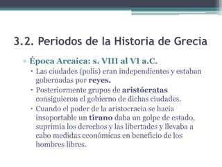 3.2. Periodos de la Historia de Grecia
▫ Época Arcaica: s. VIII al VI a.C.
 Las ciudades (polis) eran independientes y estaban
gobernadas por reyes.
 Posteriormente grupos de aristócratas
consiguieron el gobierno de dichas ciudades.
 Cuando el poder de la aristocracia se hacía
insoportable un tirano daba un golpe de estado,
suprimía los derechos y las libertades y llevaba a
cabo medidas económicas en beneficio de los
hombres libres.
 