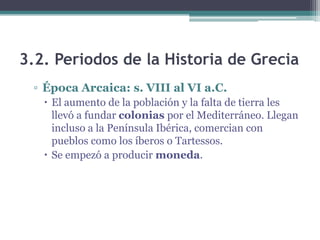3.2. Periodos de la Historia de Grecia
▫ Época Arcaica: s. VIII al VI a.C.
 El aumento de la población y la falta de tierra les
llevó a fundar colonias por el Mediterráneo. Llegan
incluso a la Península Ibérica, comercian con
pueblos como los íberos o Tartessos.
 Se empezó a producir moneda.
 
