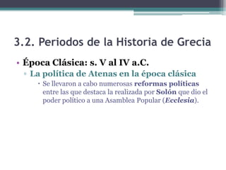 3.2. Periodos de la Historia de Grecia
• Época Clásica: s. V al IV a.C.
▫ La política de Atenas en la época clásica
 Se llevaron a cabo numerosas reformas políticas
entre las que destaca la realizada por Solón que dio el
poder político a una Asamblea Popular (Ecclesia).
 