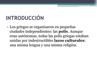 INTRODUCCIÓN
• Los griegos se organizaron en pequeñas
ciudades independientes: las polis. Aunque
eran autónomas, todas las polis griegas estaban
unidas por indestructibles lazos culturales:
una misma lengua y una misma religión.
 