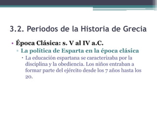 3.2. Periodos de la Historia de Grecia
• Época Clásica: s. V al IV a.C.
▫ La política de Esparta en la época clásica
 La educación espartana se caracterizaba por la
disciplina y la obediencia. Los niños entraban a
formar parte del ejército desde los 7 años hasta los
20.
 