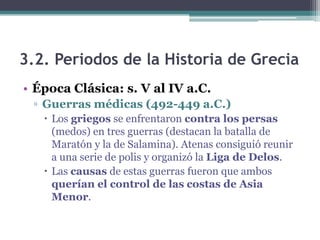 3.2. Periodos de la Historia de Grecia
• Época Clásica: s. V al IV a.C.
▫ Guerras médicas (492-449 a.C.)
 Los griegos se enfrentaron contra los persas
(medos) en tres guerras (destacan la batalla de
Maratón y la de Salamina). Atenas consiguió reunir
a una serie de polis y organizó la Liga de Delos.
 Las causas de estas guerras fueron que ambos
querían el control de las costas de Asia
Menor.
 