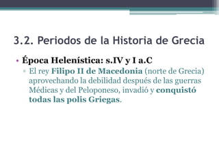 3.2. Periodos de la Historia de Grecia
• Época Helenística: s.IV y I a.C
▫ El rey Filipo II de Macedonia (norte de Grecia)
aprovechando la debilidad después de las guerras
Médicas y del Peloponeso, invadió y conquistó
todas las polis Griegas.
 