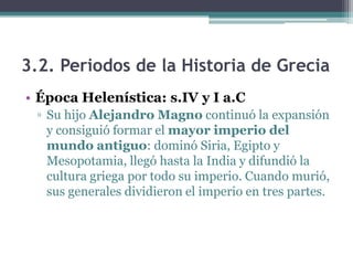 3.2. Periodos de la Historia de Grecia
• Época Helenística: s.IV y I a.C
▫ Su hijo Alejandro Magno continuó la expansión
y consiguió formar el mayor imperio del
mundo antiguo: dominó Siria, Egipto y
Mesopotamia, llegó hasta la India y difundió la
cultura griega por todo su imperio. Cuando murió,
sus generales dividieron el imperio en tres partes.
 