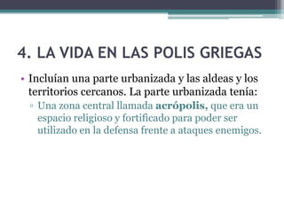 4. LA VIDA EN LAS POLIS GRIEGAS
• Incluían una parte urbanizada y las aldeas y los
territorios cercanos. La parte urbanizada tenía:
▫ Una zona central llamada acrópolis, que era un
espacio religioso y fortificado para poder ser
utilizado en la defensa frente a ataques enemigos.
 