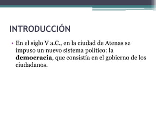 INTRODUCCIÓN
• En el siglo V a.C., en la ciudad de Atenas se
impuso un nuevo sistema político: la
democracia, que consistía en el gobierno de los
ciudadanos.
 