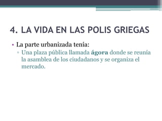 4. LA VIDA EN LAS POLIS GRIEGAS
• La parte urbanizada tenía:
▫ Una plaza pública llamada ágora donde se reunía
la asamblea de los ciudadanos y se organiza el
mercado.
 
