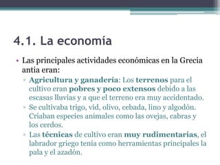 4.1. La economía
• Las principales actividades económicas en la Grecia
antia eran:
▫ Agricultura y ganadería: Los terrenos para el
cultivo eran pobres y poco extensos debido a las
escasas lluvias y a que el terreno era muy accidentado.
▫ Se cultivaba trigo, vid, olivo, cebada, lino y algodón.
Criaban especies animales como las ovejas, cabras y
los cerdos.
▫ Las técnicas de cultivo eran muy rudimentarias, el
labrador griego tenía como herramientas principales la
pala y el azadón.
 
