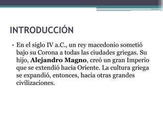 INTRODUCCIÓN
• En el siglo IV a.C., un rey macedonio sometió
bajo su Corona a todas las ciudades griegas. Su
hijo, Alejandro Magno, creó un gran Imperio
que se extendió hacia Oriente. La cultura griega
se expandió, entonces, hacia otras grandes
civilizaciones.
 