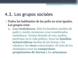4.2. Los grupos sociales
• Todos los habitantes de las polis no eran iguales.
Los grupos eran:
1. Los ciudadanos. Sólo los hombres nacidos de
padre y madre atenienses eran considerados
ciudadanos. Tenían derecho al voto, podían
participar en la vida política. Eran las familias
aristocráticas dueñas de las tierras y los
rebaños y los ricos comerciantes. El resto de los
ciudadanos eran los campesinos
propietarios de tierras y los artesanos.
 