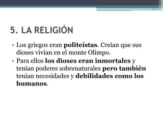 5. LA RELIGIÓN
• Los griegos eran politeístas. Creían que sus
dioses vivían en el monte Olimpo.
• Para ellos los dioses eran inmortales y
tenían poderes sobrenaturales pero también
tenían necesidades y debilidades como los
humanos.
 