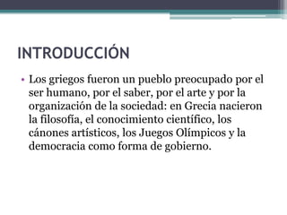 INTRODUCCIÓN
• Los griegos fueron un pueblo preocupado por el
ser humano, por el saber, por el arte y por la
organización de la sociedad: en Grecia nacieron
la filosofía, el conocimiento científico, los
cánones artísticos, los Juegos Olímpicos y la
democracia como forma de gobierno.
 