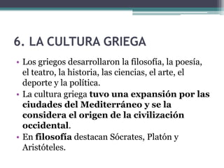6. LA CULTURA GRIEGA
• Los griegos desarrollaron la filosofía, la poesía,
el teatro, la historia, las ciencias, el arte, el
deporte y la política.
• La cultura griega tuvo una expansión por las
ciudades del Mediterráneo y se la
considera el origen de la civilización
occidental.
• En filosofía destacan Sócrates, Platón y
Aristóteles.
 