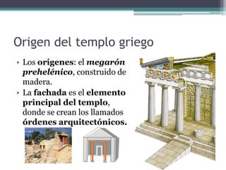 Origen del templo griego
• Los orígenes: el megarón
prehelénico, construido de
madera.
• La fachada es el elemento
principal del templo,
donde se crean los llamados
órdenes arquitectónicos.
 
