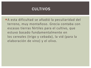 CULTIVOS 
A esta dificultad se añadió la peculiaridad del 
terreno, muy montañoso. Grecia contaba con 
escasas tierras fértiles para el cultivo, que 
estuvo basado fundamentalmente en 
los cereales (trigo y cebada), la vid (para la 
elaboración de vino) y el olivo. 
 