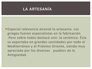 LA ARTESANÍA 
Especial relevancia alcanzó la artesanía. Los 
griegos fueron especialistas en la fabricación 
.Pero sobre todos destacó uno: la cerámica. Ésta 
se exportaba en grandes cantidades por todo el 
Mediterráneo y el Próximo Oriente, siendo muy 
apreciada por los diversos pueblos de la 
Antigüedad. 
 
