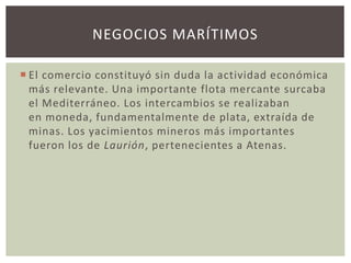 NEGOCIOS MARÍTIMOS 
 El comercio constituyó sin duda la actividad económica 
más relevante. Una importante flota mercante surcaba 
el Mediterráneo. Los intercambios se realizaban 
en moneda, fundamentalmente de plata, extraída de 
minas. Los yacimientos mineros más importantes 
fueron los de Laurión, pertenecientes a Atenas. 
 