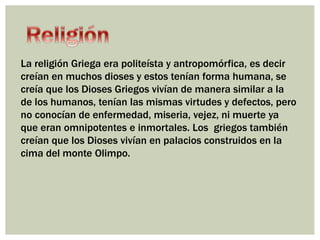 La religión Griega era politeísta y antropomórfica, es decir 
creían en muchos dioses y estos tenían forma humana, se 
creía que los Dioses Griegos vivían de manera similar a la 
de los humanos, tenían las mismas virtudes y defectos, pero 
no conocían de enfermedad, miseria, vejez, ni muerte ya 
que eran omnipotentes e inmortales. Los griegos también 
creían que los Dioses vivían en palacios construidos en la 
cima del monte Olimpo. 
 