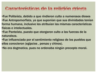 •Fue Politeísta, debido a que rindieron culto a numerosos dioses 
•Fue Antropomorfista, ya que suponían que sus divinidades tenían 
forma humana, inclusive les atribuían las mismas características 
físicas e intelectuales. 
•Fue Panteísta, puesto que otorgaron culto a las fuerzas de la 
naturaleza. 
•Fue influenciada por el sentimiento religioso de los pueblos que 
ellos conocieron (egipcios , persas y chinos). 
•No era dogmatica, pues no ordenaba ningún precepto moral. 
 