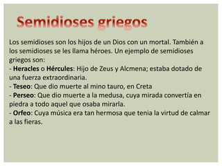 Los semidioses son los hijos de un Dios con un mortal. También a 
los semidioses se les llama héroes. Un ejemplo de semidioses 
griegos son: 
- Heracles o Hércules: Hijo de Zeus y Alcmena; estaba dotado de 
una fuerza extraordinaria. 
- Teseo: Que dio muerte al mino tauro, en Creta 
- Perseo: Que dio muerte a la medusa, cuya mirada convertía en 
piedra a todo aquel que osaba mirarla. 
- Orfeo: Cuya música era tan hermosa que tenia la virtud de calmar 
a las fieras. 
 