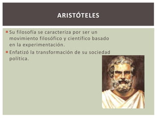 ARISTÓTELES 
 Su filosofía se caracteriza por ser un 
movimiento filosófico y científico basado 
en la experimentación. 
 Enfatizó la transformación de su sociedad 
política. 
 