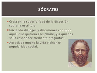 SÓCRATES 
 Creía en la superioridad de la discusión 
sobre la escritura. 
 Iniciando diálogos y discusiones con todo 
aquel que quisiera escucharle, y a quienes 
solía responder mediante preguntas. 
 Apreciaba mucho la vida y alcanzó 
popularidad social. 
 