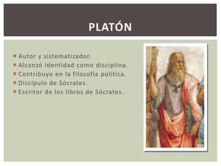 PLATÓN 
 Autor y sistematizador. 
 Alcanzó identidad como disciplina. 
 Contribuyo en la filosofía política. 
 Discípulo de Sócrates. 
 Escritor de los libros de Sócrates. 
 
