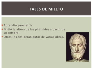 TALES DE MILETO 
 Aprendió geometría. 
Midió la altura de las pirámides a partir de 
su sombra. 
 Otros le consideran autor de varias obras. 
 