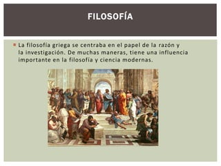 FILOSOFÍA 
 La filosofía griega se centraba en el papel de la razón y 
la investigación. De muchas maneras, tiene una influencia 
importante en la filosofía y ciencia modernas. 
 