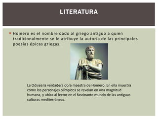 LITERATURA 
 Homero es el nombre dado al griego antiguo a quien 
tradicionalmente se le atribuye la autoría de las principales 
poesías épicas griegas. 
La Odisea la verdadera obra maestra de Homero. En ella muestra 
como los personajes olímpicos se revelan en una magnitud 
humana, y ubica al lector en el fascinante mundo de las antiguas 
culturas mediterráneas. 
 