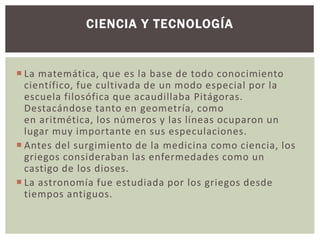 CIENCIA Y TECNOLOGÍA 
 La matemática, que es la base de todo conocimiento 
científico, fue cultivada de un modo especial por la 
escuela filosófica que acaudillaba Pitágoras. 
Destacándose tanto en geometría, como 
en aritmética, los números y las líneas ocuparon un 
lugar muy importante en sus especulaciones. 
 Antes del surgimiento de la medicina como ciencia, los 
griegos consideraban las enfermedades como un 
castigo de los dioses. 
 La astronomía fue estudiada por los griegos desde 
tiempos antiguos. 
 
