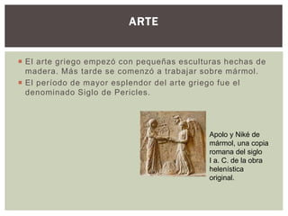 ARTE 
 El arte griego empezó con pequeñas esculturas hechas de 
madera. Más tarde se comenzó a trabajar sobre mármol. 
 El período de mayor esplendor del arte griego fue el 
denominado Siglo de Pericles. 
Apolo y Niké de 
mármol, una copia 
romana del siglo 
I a. C. de la obra 
helenística 
original. 
 
