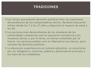 TRADICIONES 
 Los únicos que poseían derechos políticos eran los espartanos 
descendientes de los conquistadores dorios , Recibían educación 
militar desde los 7 a los 17 años y adquirían la mayoría de edad a 
los 30. 
 Los periecos eran descendientes de los miembros de las 
comunidades campesinas que no opusieron resistencia a los 
invasores dorios y, por lo tanto, no fueron sometidos por la 
fuerza. Los periecos podían vivir en libertad en sus tierras, pero 
carecían de derechos políticos . 
 La educación espartana era un sistema educativo se caracteriza 
por ser obligatoria, colectiva, pública y destinada en principio a 
los hijos de los ciudadanos. 
 
