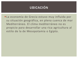 UBICACIÓN 
La economía de Grecia estuvo muy influida por 
su situación geográfica, en plena cuenca de mar 
Mediterráneo. El clima mediterráneo no es 
propicio para desarrollar una rica agricultura al 
estilo de la de Mesopotamia o Egipto. 
 