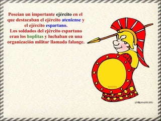 Poseían un importante ejército en el
que destacaban el ejército ateniense y
el ejército espartano.
Los soldados del ejército espartano
eran los hoplitas y luchaban en una
organización militar llamada falange.
 