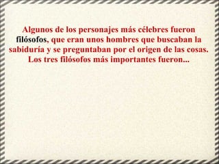 Algunos de los personajes más célebres fueron
filósofos, que eran unos hombres que buscaban la
sabiduría y se preguntaban por el origen de las cosas.
Los tres filósofos más importantes fueron...
 