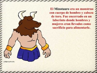 El Minotauro era un monstruo
con cuerpo de hombre y cabeza
de toro. Fue encerrado en un
laberinto donde hombres y
mujeres eran llevados como
sacrificio para alimentarle.
 