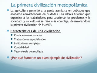 La primera civilización mesopotámica
La agricultura permitió a la gente asentarse en poblados que
acabaron convirtiéndose en ciudades. Los líderes tuvieron que
organizar a los trabajadores para soucionar los problemas y la
sociedad (y su cultura) se hizo más compleja, desarrollándose
la primera civilización  SUMER
Características de una civilización
 Ciudades evolucionadas
 Trabajadores especializados
 Instituciones complejas
 Contabilidad
 Teconología desarrollada
¿Por qué Sumer es un buen ejemplo de civilización?
 