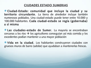 CIUDADES ESTADO SUMERIAS
Ciudad-Estado: comunidad que incluye la ciudad y su
territorio circundante. La tierra de alrededor incluye también
numerosos poblados. Una ciudad-estado puede tener entre 10.000 y
100.000 habitantes. Cada ciudad-estado se regía (gobernaba)
a sí misma
Las ciudades-estado de Sumer. La mayoría se encontraban
cercanas a los ríos  los agricultores conseguían así más comida y los
excedentes podían mantener a una mayor población
Vida en la ciudad. Los habitantes construyeron ciudades con
gruesos muros de barro (adobe) que ayudaban a mantenerlas frescas.
 