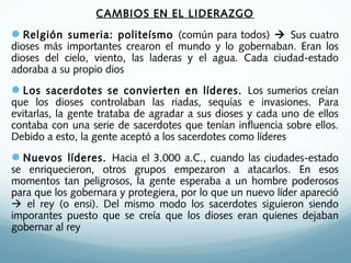 CAMBIOS EN EL LIDERAZGO
Relgión sumeria: politeísmo (común para todos)  Sus cuatro
dioses más importantes crearon el mundo y lo gobernaban. Eran los
dioses del cielo, viento, las laderas y el agua. Cada ciudad-estado
adoraba a su propio dios
Los sacerdotes se convierten en líderes. Los sumerios creían
que los dioses controlaban las riadas, sequías e invasiones. Para
evitarlas, la gente trataba de agradar a sus dioses y cada uno de ellos
contaba con una serie de sacerdotes que tenían influencia sobre ellos.
Debido a esto, la gente aceptó a los sacerdotes como líderes
Nuevos líderes. Hacia el 3.000 a.C., cuando las ciudades-estado
se enriquecieron, otros grupos empezaron a atacarlos. En esos
momentos tan peligrosos, la gente esperaba a un hombre poderosos
para que los gobernara y protegiera, por lo que un nuevo líder apareció
 el rey (o ensi). Del mismo modo los sacerdotes siguieron siendo
imporantes puesto que se creía que los dioses eran quienes dejaban
gobernar al rey
 