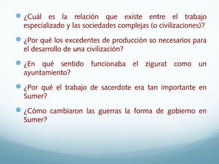 ¿Cuál es la relación que existe entre el trabajo
especializado y las sociedades complejas (o civilizaciones)?
¿Por qué los excedentes de producción so necesarios para
el desarrollo de una civilización?
¿En qué sentido funcionaba el zigurat como un
ayuntamiento?
¿Por qué el trabajo de sacerdote era tan importante en
Sumer?
¿Cómo cambiaron las guerras la forma de gobierno en
Sumer?
 