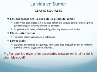 La vida en Sumer
CLASES SOCIALES
Los poderosos (en la cima de la pirámide social)
El rey y los sacerdotes (se creía que tenían un vínculo con los dioses, por lo
que tenían gran influencia sobre las gentes)
Propietarios de tierra, oficiales del gobierno y ricos comerciantes
Clases intermedias
Hombres libres: agricultores y artesanos
Lower class
Esclavos: prisioneros de guerras, huérfanos que trabajaban en los templos,
aquellos que no pagaban sus deudas...
¿Por qué los reyes y los sacerdotes estaban en la cima de la
pirámide social?
 